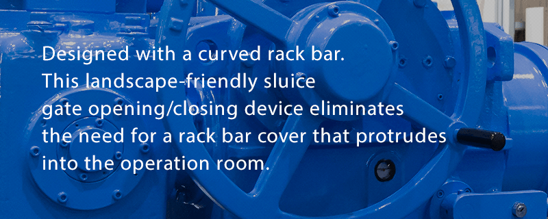 Designed with a curved rack bar. This landscape-friendly sluice gate opening/closing device eliminates the need for a rack bar cover that protrudes into the operation room.